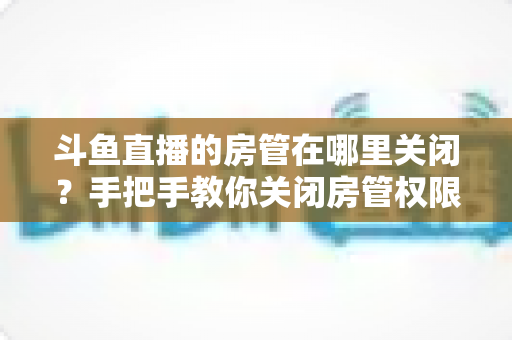 斗鱼直播的房管在哪里关闭?手把手教你关闭房管权限的完整运营指南 斗鱼直播的房管在哪里关闭?手把手教你关闭房管权限的完整运营指南