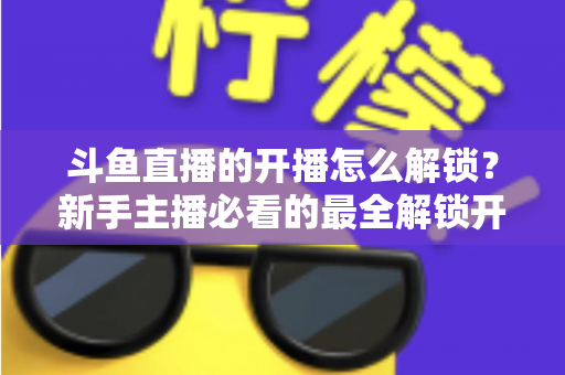 斗鱼直播的开播怎么解锁?新手主播必看的最全解锁开播权限流程指南 斗鱼直播的开播怎么解锁?新手主播必看的最全解锁开播权限流程指南