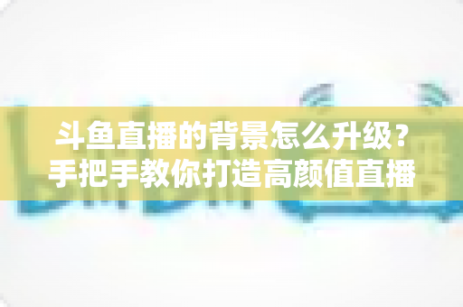 斗鱼直播的背景怎么升级?手把手教你打造高颜值直播间背景 斗鱼直播的背景怎么升级?手把手教你打造高颜值直播间背景