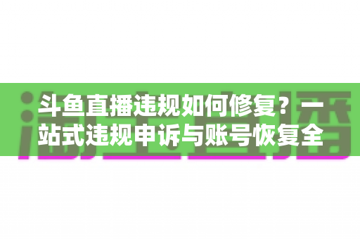斗鱼直播违规如何修复？一站式违规申诉与账号恢复全攻略