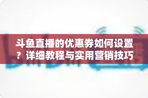 斗鱼直播的优惠券如何设置?详细教程与实用营销技巧全解析 斗鱼直播的优惠券如何设置?详细教程与实用营销技巧全解析