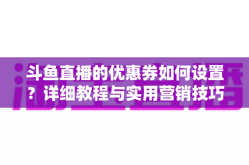 斗鱼直播的优惠券如何设置?详细教程与实用营销技巧全解析 斗鱼直播的优惠券如何设置?详细教程与实用营销技巧全解析