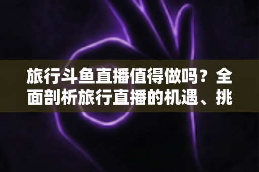 旅行斗鱼直播值得做吗？全面剖析旅行直播的机遇、挑战与变现路径