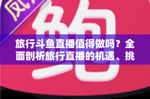 旅行斗鱼直播值得做吗？全面剖析旅行直播的机遇、挑战与变现路径