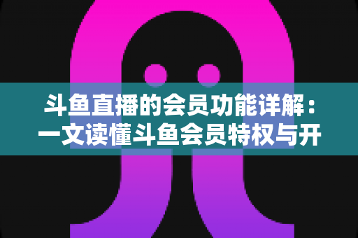 斗鱼直播的会员功能详解：一文读懂斗鱼会员特权与开通指南