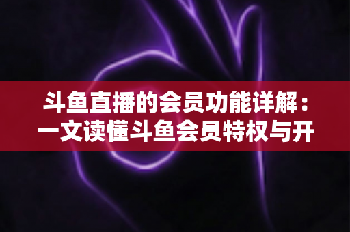斗鱼直播的会员功能详解：一文读懂斗鱼会员特权与开通指南