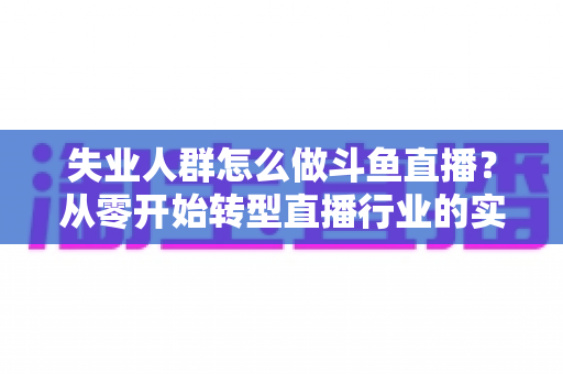 失业人群怎么做斗鱼直播?从零开始转型直播行业的实战指南 失业人群怎么做斗鱼直播?从零开始转型直播行业的实战指南