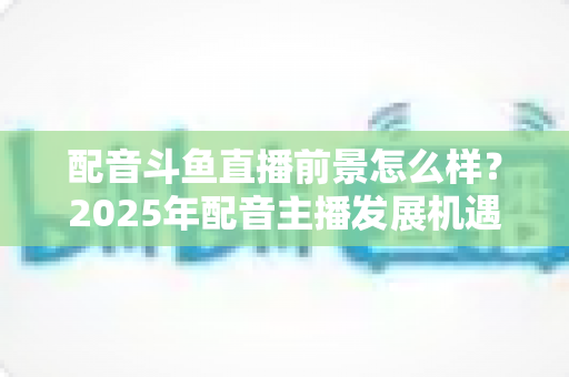 配音斗鱼直播前景怎么样?2025年配音主播发展机遇与盈利前景全面深度解析 配音斗鱼直播前景怎么样?2025年配音主播发展机遇与盈利前景全面深度解析