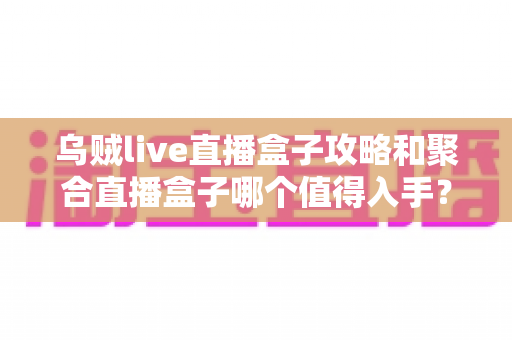 乌贼live直播盒子攻略和聚合直播盒子哪个值得入手？2025最新深度对比与选购避坑指南