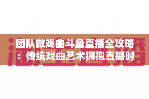团队做戏曲斗鱼直播全攻略:传统戏曲艺术拥抱直播时代的实战运营指南 团队做戏曲斗鱼直播全攻略:传统戏曲艺术拥抱直播时代的实战运营指南