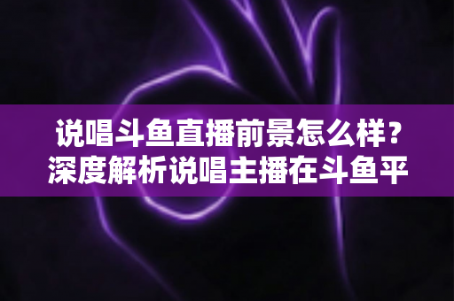说唱斗鱼直播前景怎么样？深度解析说唱主播在斗鱼平台的发展机遇与挑战