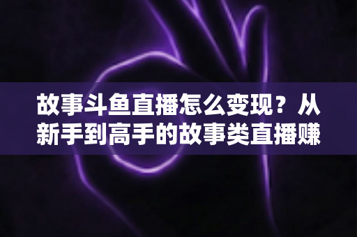 故事斗鱼直播怎么变现？从新手到高手的故事类直播赚钱全攻略