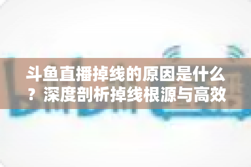 斗鱼直播掉线的原因是什么？深度剖析掉线根源与高效解决全攻略