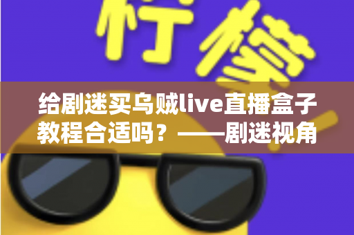给剧迷买乌贼live直播盒子教程合适吗?——剧迷视角下的全面购买指南与深度评测 给剧迷买乌贼live直播盒子教程合适吗?——剧迷视角下的全面购买指南与深度评测