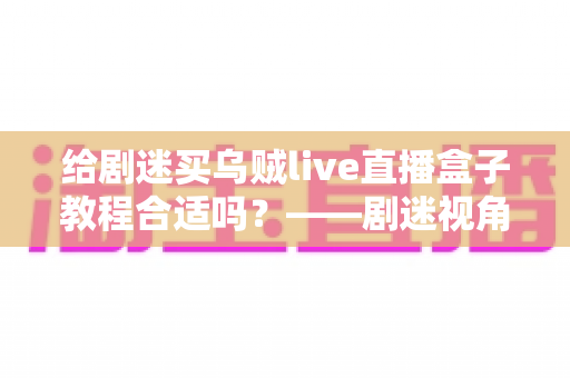 给剧迷买乌贼live直播盒子教程合适吗?——剧迷视角下的全面购买指南与深度评测 给剧迷买乌贼live直播盒子教程合适吗?——剧迷视角下的全面购买指南与深度评测