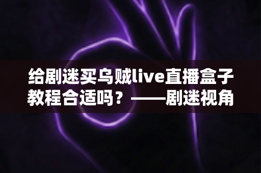 给剧迷买乌贼live直播盒子教程合适吗？——剧迷视角下的全面购买指南与深度评测