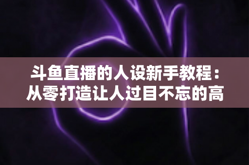 斗鱼直播的人设新手教程:从零打造让人过目不忘的高人气主播形象 斗鱼直播的人设新手教程:从零打造让人过目不忘的高人气主播形象