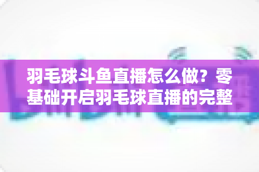 羽毛球斗鱼直播怎么做?零基础开启羽毛球直播的完整指南与人气提升秘籍 羽毛球斗鱼直播怎么做?零基础开启羽毛球直播的完整指南与人气提升秘籍
