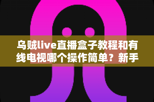乌贼live直播盒子教程和有线电视哪个操作简单?新手必读的上手难度全对比 乌贼live直播盒子教程和有线电视哪个操作简单?新手必读的上手难度全对比