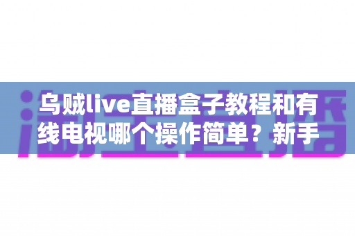 乌贼live直播盒子教程和有线电视哪个操作简单？新手必读的上手难度全对比