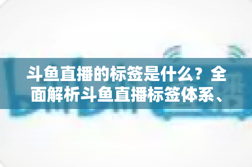 斗鱼直播的标签是什么?全面解析斗鱼直播标签体系、设置方法与运营价值 斗鱼直播的标签是什么?全面解析斗鱼直播标签体系、设置方法与运营价值