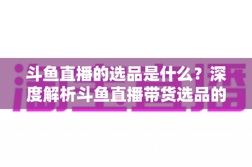 斗鱼直播的选品是什么？深度解析斗鱼直播带货选品的逻辑、原则与实操全流程