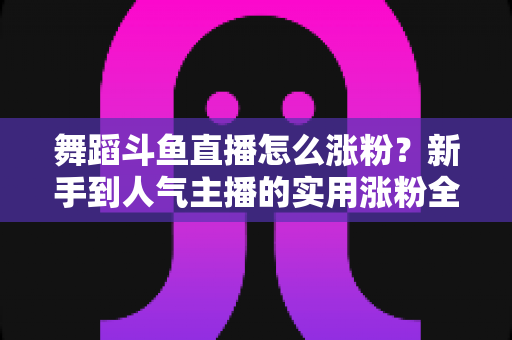 舞蹈斗鱼直播怎么涨粉?新手到人气主播的实用涨粉全攻略 舞蹈斗鱼直播怎么涨粉?新手到人气主播的实用涨粉全攻略