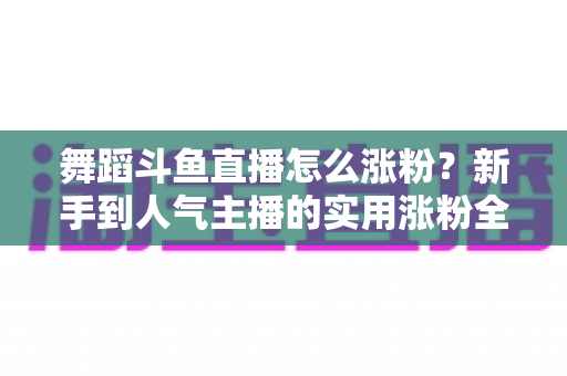 舞蹈斗鱼直播怎么涨粉？新手到人气主播的实用涨粉全攻略