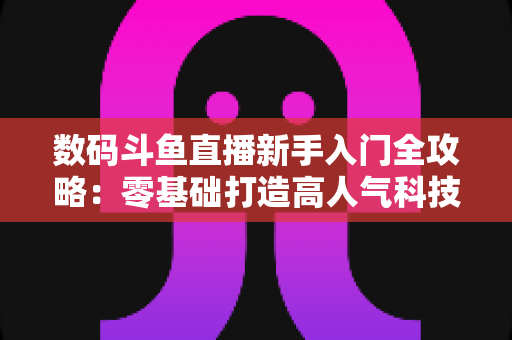 数码斗鱼直播新手入门全攻略：零基础打造高人气科技直播间的完整指南