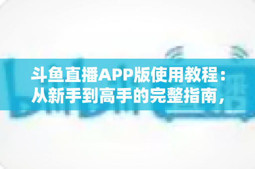 斗鱼直播APP版使用教程：从新手到高手的完整指南，手把手教你玩转斗鱼直播