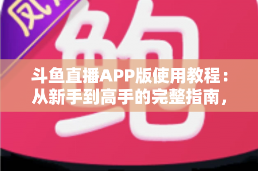 斗鱼直播APP版使用教程：从新手到高手的完整指南，手把手教你玩转斗鱼直播