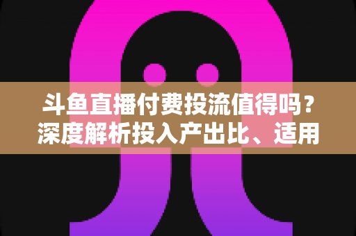 斗鱼直播付费投流值得吗?深度解析投入产出比、适用人群与实战避坑指南 斗鱼直播付费投流值得吗?深度解析投入产出比、适用人群与实战避坑指南