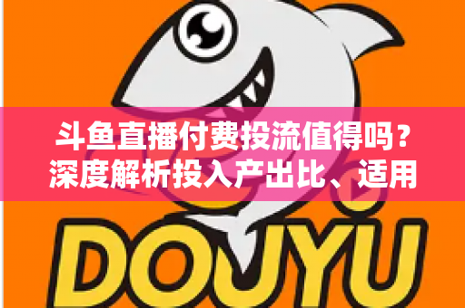 斗鱼直播付费投流值得吗?深度解析投入产出比、适用人群与实战避坑指南 斗鱼直播付费投流值得吗?深度解析投入产出比、适用人群与实战避坑指南