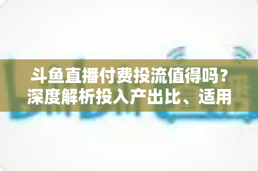斗鱼直播付费投流值得吗?深度解析投入产出比、适用人群与实战避坑指南 斗鱼直播付费投流值得吗?深度解析投入产出比、适用人群与实战避坑指南