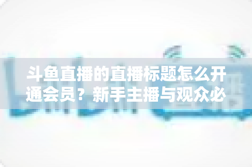 斗鱼直播的直播标题怎么开通会员?新手主播与观众必备的一站式实战指南 斗鱼直播的直播标题怎么开通会员?新手主播与观众必备的一站式实战指南
