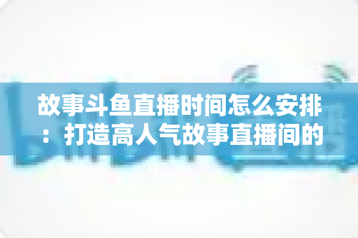 故事斗鱼直播时间怎么安排:打造高人气故事直播间的黄金档期全攻略 故事斗鱼直播时间怎么安排:打造高人气故事直播间的黄金档期全攻略
