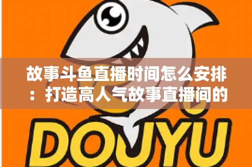 故事斗鱼直播时间怎么安排:打造高人气故事直播间的黄金档期全攻略 故事斗鱼直播时间怎么安排:打造高人气故事直播间的黄金档期全攻略