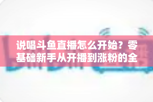 说唱斗鱼直播怎么开始？零基础新手从开播到涨粉的全方位实战指南