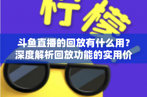 斗鱼直播的回放有什么用?深度解析回放功能的实用价值、观看技巧与常见问题全指南 斗鱼直播的回放有什么用?深度解析回放功能的实用价值、观看技巧与常见问题全指南