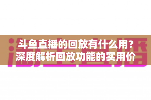 斗鱼直播的回放有什么用?深度解析回放功能的实用价值、观看技巧与常见问题全指南 斗鱼直播的回放有什么用?深度解析回放功能的实用价值、观看技巧与常见问题全指南
