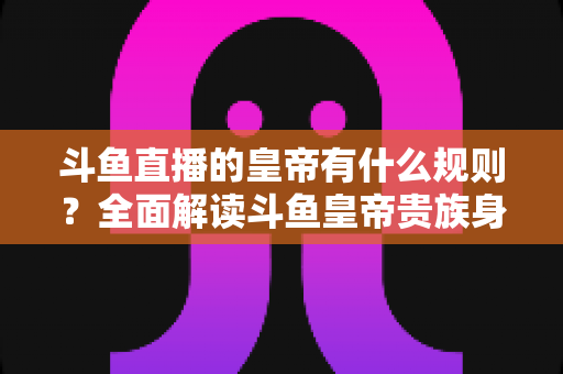 斗鱼直播的皇帝有什么规则?全面解读斗鱼皇帝贵族身份的开通条件、专属特权与使用规则 斗鱼直播的皇帝有什么规则?全面解读斗鱼皇帝贵族身份的开通条件、专属特权与使用规则