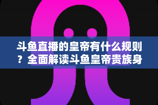 斗鱼直播的皇帝有什么规则?全面解读斗鱼皇帝贵族身份的开通条件、专属特权与使用规则 斗鱼直播的皇帝有什么规则?全面解读斗鱼皇帝贵族身份的开通条件、专属特权与使用规则