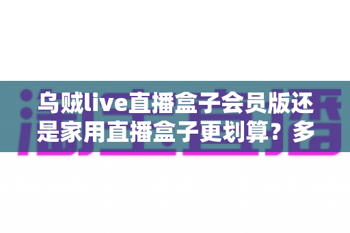 乌贼live直播盒子会员版还是家用直播盒子更划算？多维度对比帮你选对设备不花冤枉钱