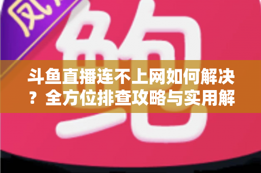 斗鱼直播连不上网如何解决？全方位排查攻略与实用解决方案大全