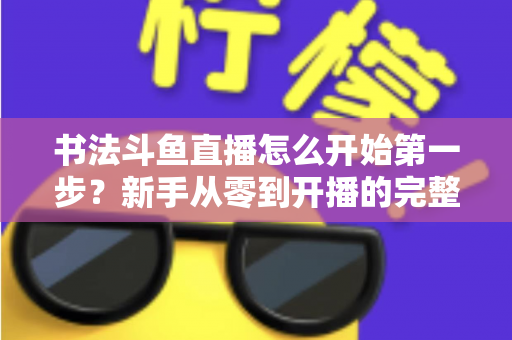 书法斗鱼直播怎么开始第一步?新手从零到开播的完整实战指南 书法斗鱼直播怎么开始第一步?新手从零到开播的完整实战指南
