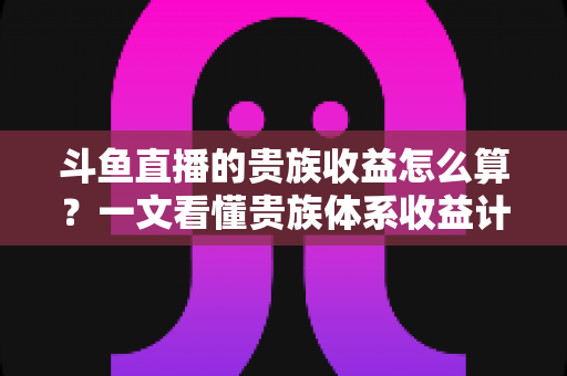 斗鱼直播的贵族收益怎么算？一文看懂贵族体系收益计算规则与主播增收全攻略