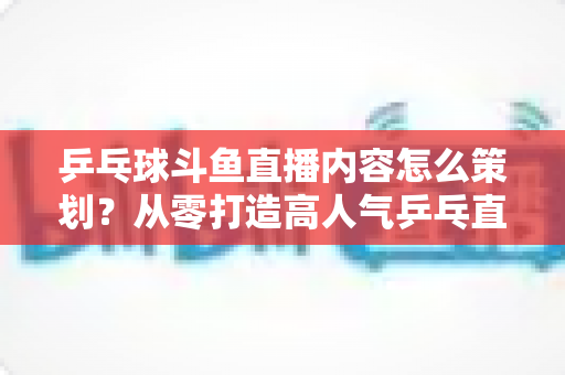 乒乓球斗鱼直播内容怎么策划?从零打造高人气乒乓直播间的完整策划指南 乒乓球斗鱼直播内容怎么策划?从零打造高人气乒乓直播间的完整策划指南