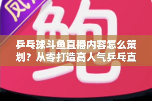 乒乓球斗鱼直播内容怎么策划？从零打造高人气乒乓直播间的完整策划指南