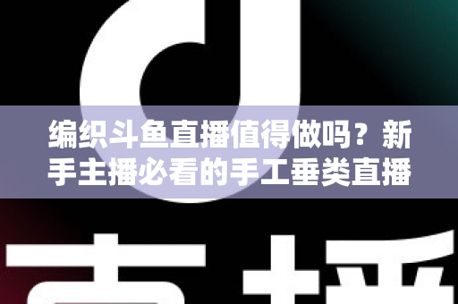 编织斗鱼直播值得做吗?新手主播必看的手工垂类直播深度分析指南 编织斗鱼直播值得做吗?新手主播必看的手工垂类直播深度分析指南