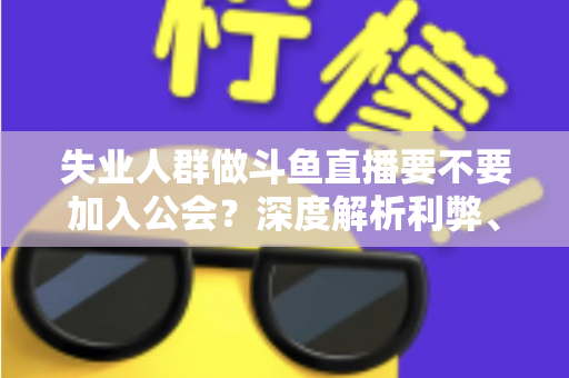 失业人群做斗鱼直播要不要加入公会?深度解析利弊、签约风险与理性决策指南 失业人群做斗鱼直播要不要加入公会?深度解析利弊、签约风险与理性决策指南